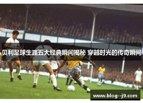 贝利足球生涯五大经典瞬间揭秘 穿越时光的传奇瞬间 贝利足球生涯五大经典瞬间揭秘 穿越时光的传奇瞬间