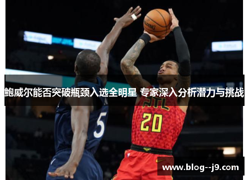 鲍威尔能否突破瓶颈入选全明星 专家深入分析潜力与挑战