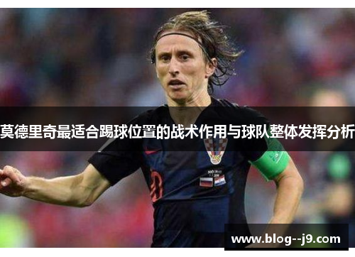 莫德里奇最适合踢球位置的战术作用与球队整体发挥分析 莫德里奇最适合踢球位置的战术作用与球队整体发挥分析