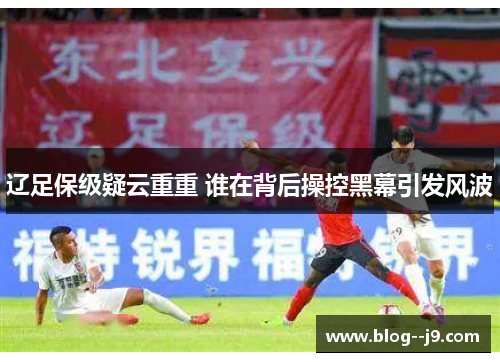 辽足保级疑云重重 谁在背后操控黑幕引发风波