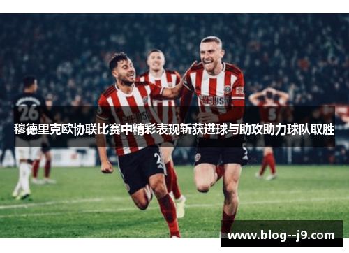穆德里克欧协联比赛中精彩表现斩获进球与助攻助力球队取胜