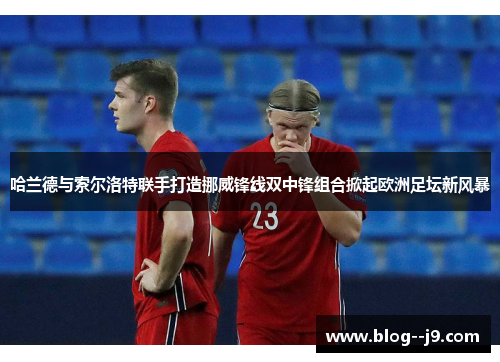 哈兰德与索尔洛特联手打造挪威锋线双中锋组合掀起欧洲足坛新风暴