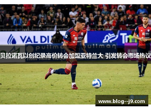 贝拉诺瓦以创纪录高价转会加盟亚特兰大 引发转会市场热议